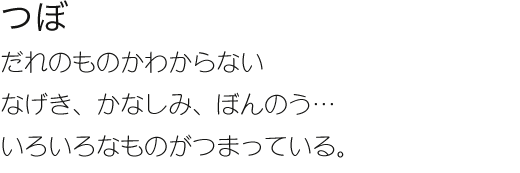 つぼ だれのものかわからない　なげき、かなしみ、ぼんのう…いろいろなものがつまっている。